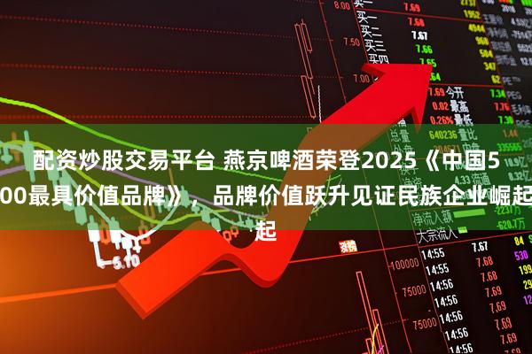 配资炒股交易平台 燕京啤酒荣登2025《中国500最具价值品牌》，品牌价值跃升见证民族企业崛起