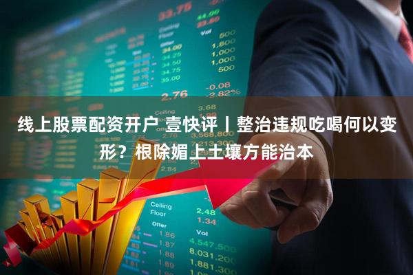 线上股票配资开户 壹快评丨整治违规吃喝何以变形？根除媚上土壤方能治本