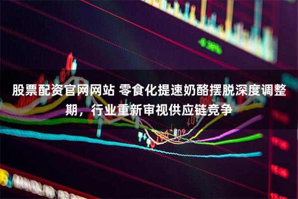 股票配资官网网站 零食化提速奶酪摆脱深度调整期，行业重新审视供应链竞争