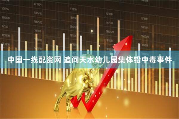中国一线配资网 追问天水幼儿园集体铅中毒事件