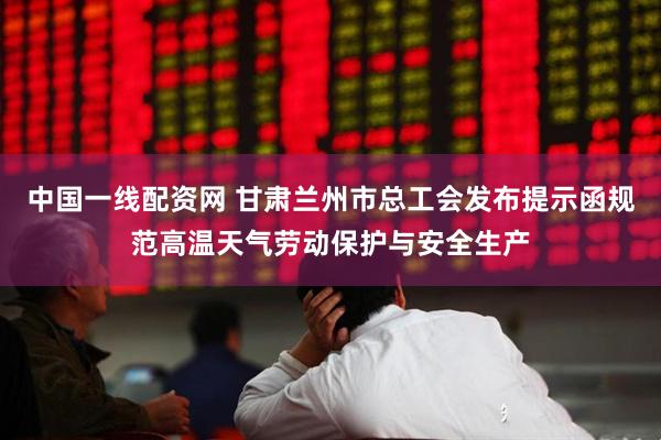 中国一线配资网 甘肃兰州市总工会发布提示函规范高温天气劳动保护与安全生产