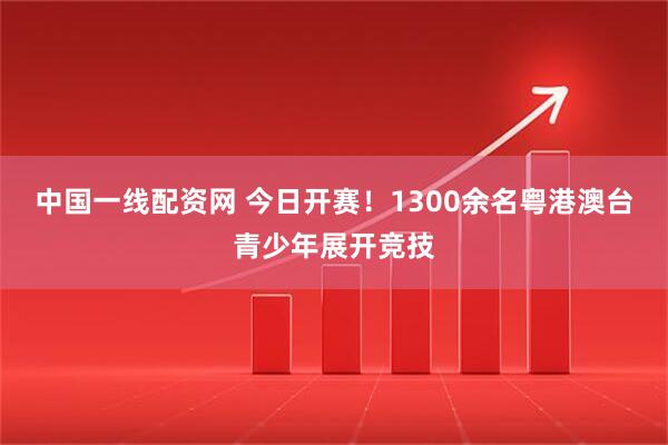 中国一线配资网 今日开赛！1300余名粤港澳台青少年展开竞技