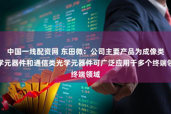 中国一线配资网 东田微：公司主要产品为成像类光学元器件和通信类光学元器件可广泛应用于多个终端领域