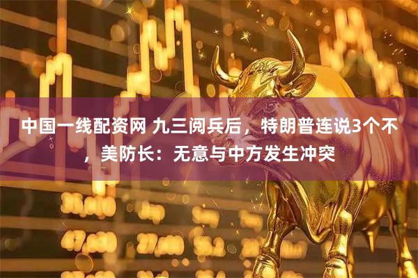 中国一线配资网 九三阅兵后，特朗普连说3个不，美防长：无意与中方发生冲突