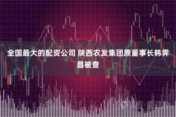 全国最大的配资公司 陕西农发集团原董事长韩霁昌被查
