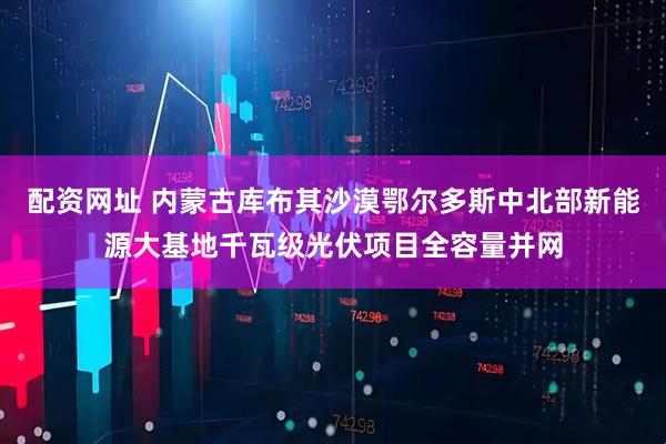 配资网址 内蒙古库布其沙漠鄂尔多斯中北部新能源大基地千瓦级光伏项目全容量并网
