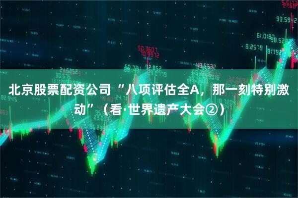 北京股票配资公司 “八项评估全A，那一刻特别激动”（看·世界遗产大会②）