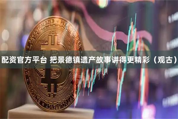 配资官方平台 把景德镇遗产故事讲得更精彩（观古）