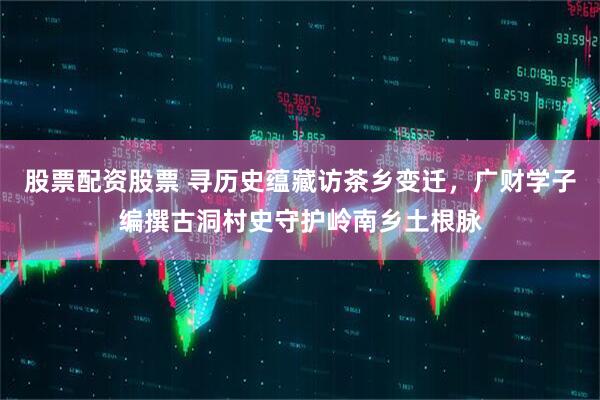 股票配资股票 寻历史蕴藏访茶乡变迁，广财学子编撰古洞村史守护岭南乡土根脉