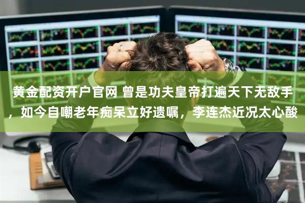 黄金配资开户官网 曾是功夫皇帝打遍天下无敌手，如今自嘲老年痴呆立好遗嘱，李连杰近况太心酸