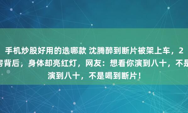 手机炒股好用的选哪款 沈腾醉到断片被架上车，21.75亿票房背后，身体却亮红灯，网友：想看你演到八十，不是喝到断片！