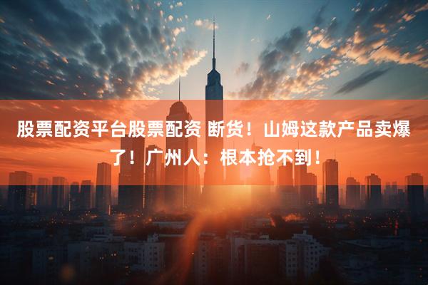 股票配资平台股票配资 断货！山姆这款产品卖爆了！广州人：根本抢不到！